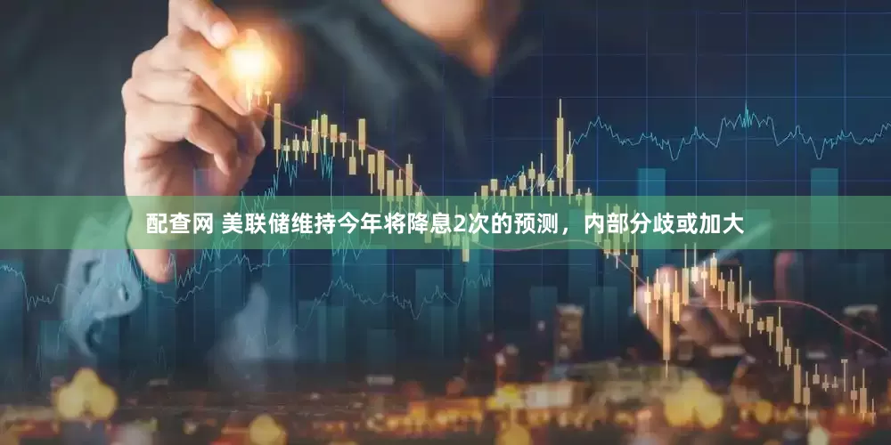 配查网 美联储维持今年将降息2次的预测，内部分歧或加大