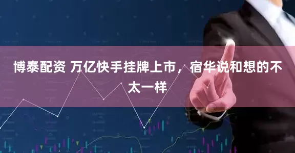 博泰配资 万亿快手挂牌上市，宿华说和想的不太一样