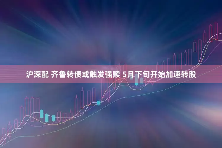 沪深配 齐鲁转债或触发强赎 5月下旬开始加速转股