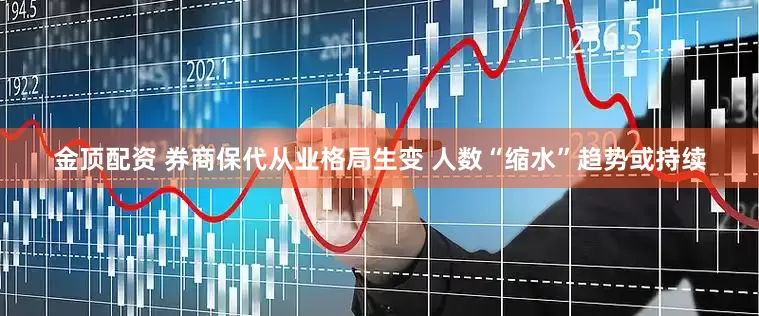 金顶配资 券商保代从业格局生变 人数“缩水”趋势或持续