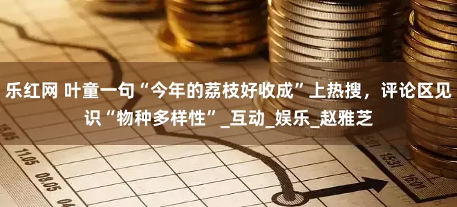乐红网 叶童一句“今年的荔枝好收成”上热搜，评论区见识“物种多样性”_互动_娱乐_赵雅芝