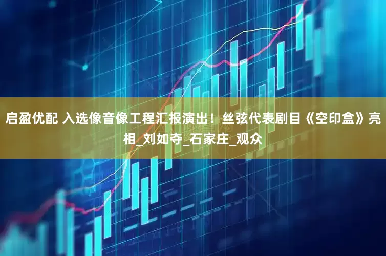 启盈优配 入选像音像工程汇报演出！丝弦代表剧目《空印盒》亮相_刘如夺_石家庄_观众