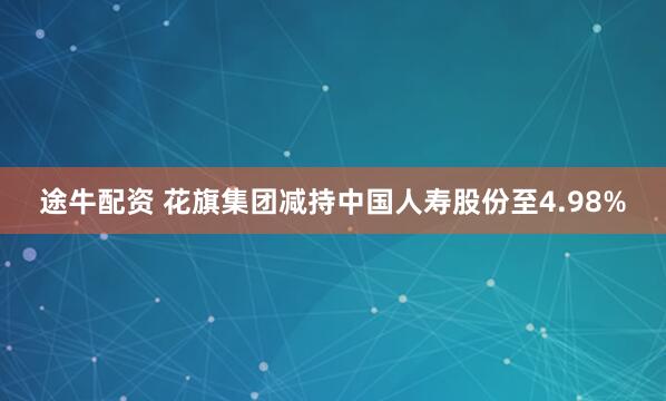 途牛配资 花旗集团减持中国人寿股份至4.98%