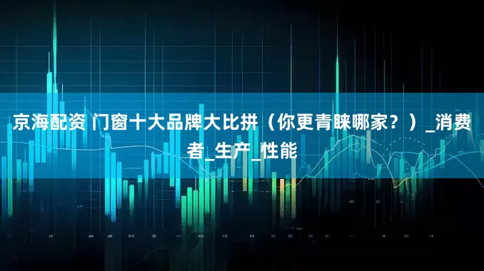 京海配资 门窗十大品牌大比拼（你更青睐哪家？）_消费者_生产_性能