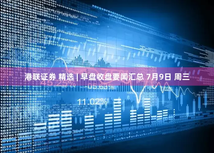 港联证券 精选 | 早盘收盘要闻汇总 7月9日 周三