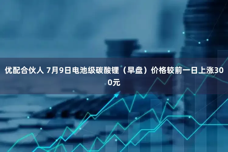 优配合伙人 7月9日电池级碳酸锂（早盘）价格较前一日上涨300元