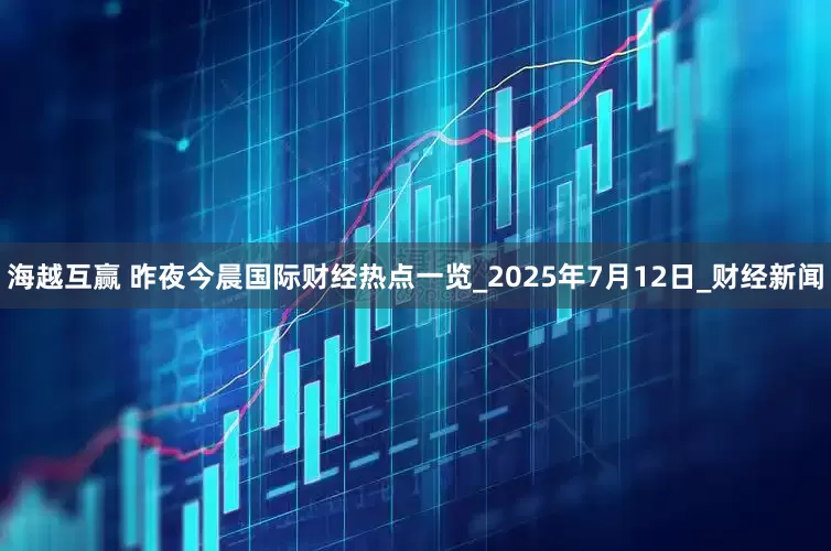 海越互赢 昨夜今晨国际财经热点一览_2025年7月12日_财经新闻