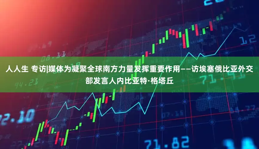 人人生 专访|媒体为凝聚全球南方力量发挥重要作用——访埃塞俄比亚外交部发言人内比亚特·格塔丘