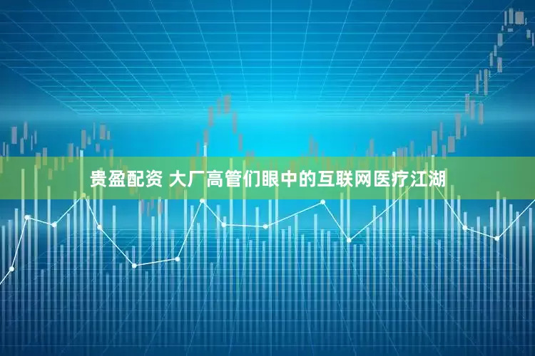 贵盈配资 大厂高管们眼中的互联网医疗江湖