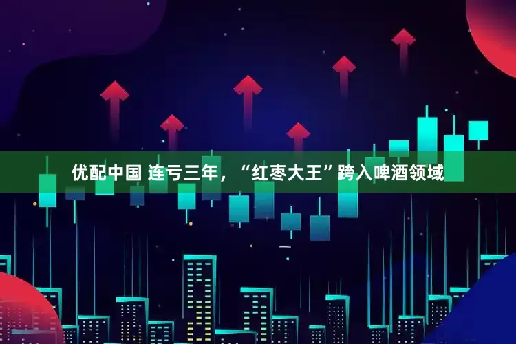 优配中国 连亏三年，“红枣大王”跨入啤酒领域