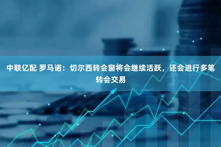中联亿配 罗马诺：切尔西转会窗将会继续活跃，还会进行多笔转会交易