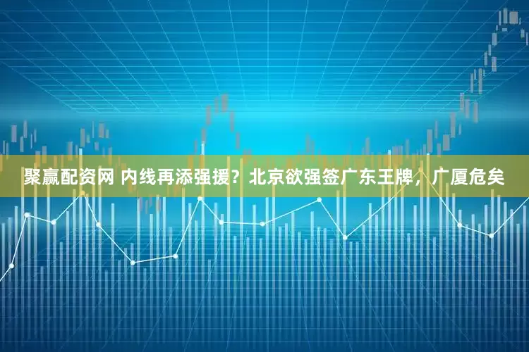 聚赢配资网 内线再添强援？北京欲强签广东王牌，广厦危矣