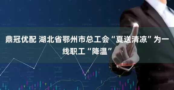鼎冠优配 湖北省鄂州市总工会“夏送清凉”为一线职工“降温”