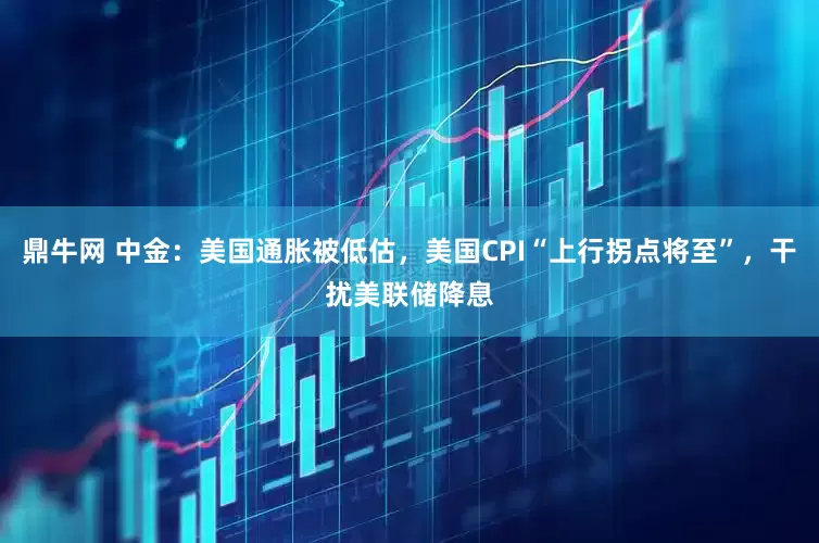 鼎牛网 中金：美国通胀被低估，美国CPI“上行拐点将至”，干扰美联储降息