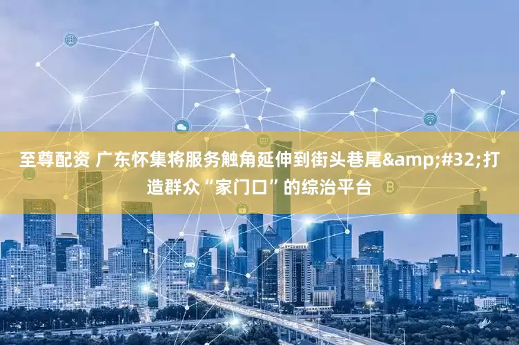 至尊配资 广东怀集将服务触角延伸到街头巷尾&#32;打造群众“家门口”的综治平台