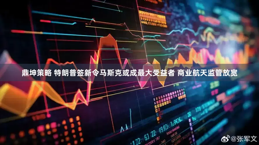 鼎坤策略 特朗普签新令马斯克或成最大受益者 商业航天监管放宽