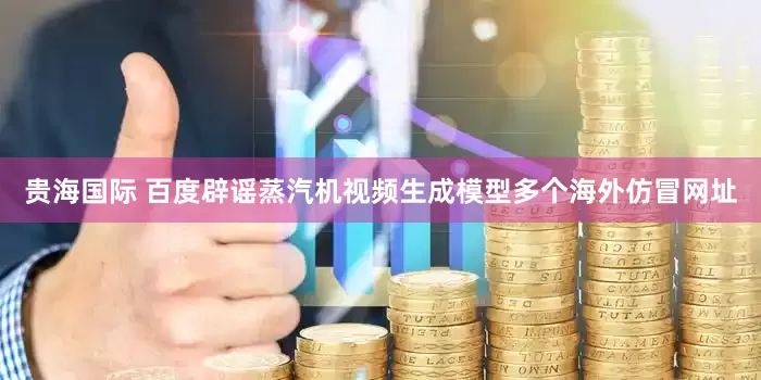 贵海国际 百度辟谣蒸汽机视频生成模型多个海外仿冒网址