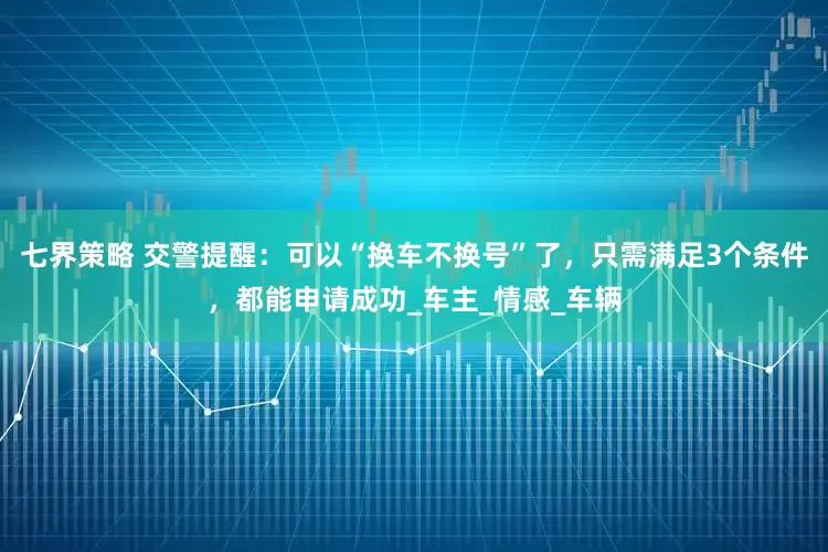 七界策略 交警提醒：可以“换车不换号”了，只需满足3个条件，都能申请成功_车主_情感_车辆