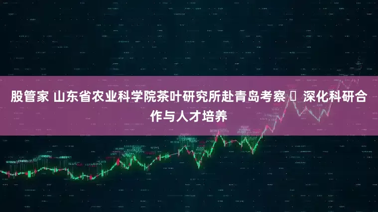 股管家 山东省农业科学院茶叶研究所赴青岛考察 ​深化科研合作与人才培养