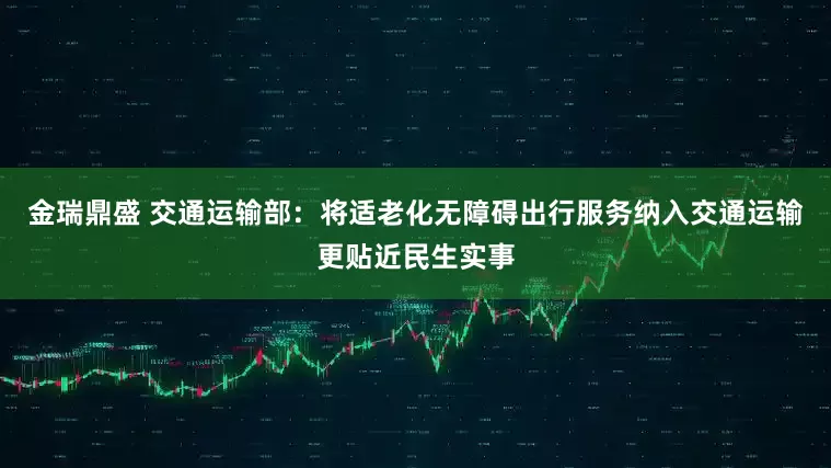 金瑞鼎盛 交通运输部：将适老化无障碍出行服务纳入交通运输更贴近民生实事