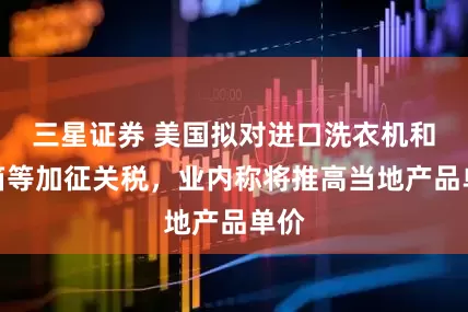 三星证券 美国拟对进口洗衣机和冰箱等加征关税，业内称将推高当地产品单价