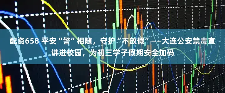 配资658 平安“警”相随，守护“不放假”——大连公安禁毒宣讲进校园，为初三学子假期安全加码