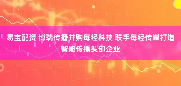 易宝配资 博瑞传播并购每经科技 联手每经传媒打造智能传播头部企业