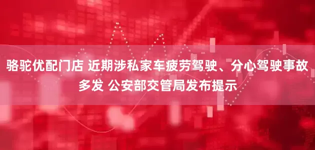 骆驼优配门店 近期涉私家车疲劳驾驶、分心驾驶事故多发 公安部交管局发布提示
